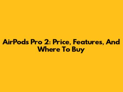 AirPods Pro 2: Price, Features, And Where To Buy
