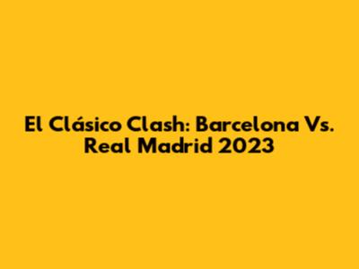 El Clásico Clash: Barcelona Vs. Real Madrid 2023
