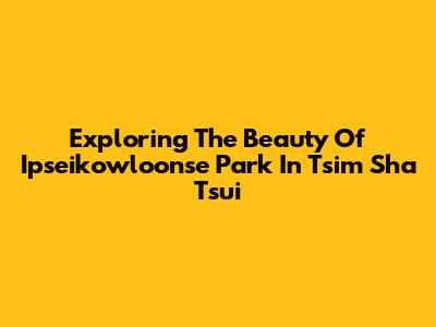 Exploring The Beauty Of Ipseikowloonse Park In Tsim Sha Tsui