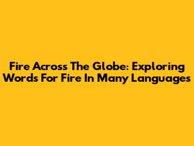 Fire Across The Globe: Exploring Words For Fire In Many Languages