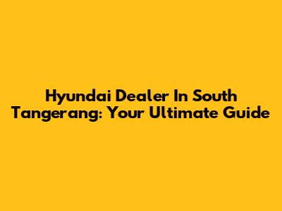 Hyundai Dealer In South Tangerang: Your Ultimate Guide