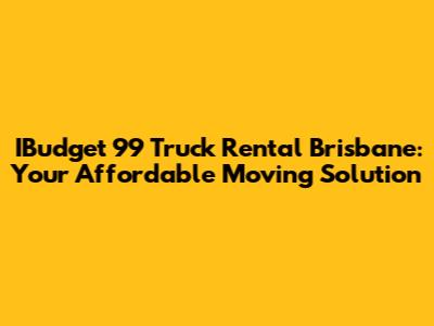 IBudget 99 Truck Rental Brisbane: Your Affordable Moving Solution