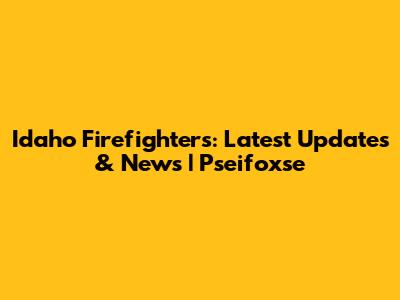 Idaho Firefighters: Latest Updates & News | Pseifoxse