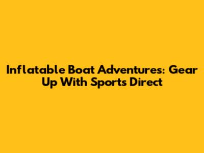 Inflatable Boat Adventures: Gear Up With Sports Direct