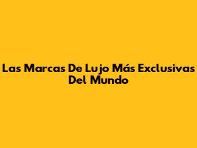 Las Marcas De Lujo Más Exclusivas Del Mundo