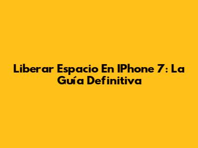 Liberar Espacio En IPhone 7: La Guía Definitiva
