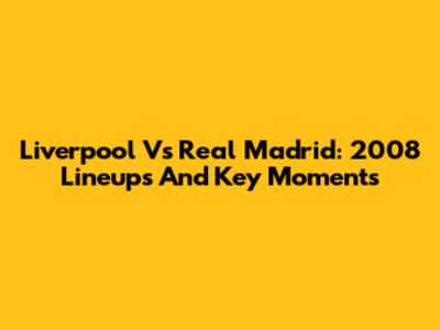 Liverpool Vs Real Madrid: 2008 Lineups And Key Moments