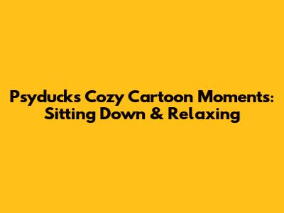 Psyduck's Cozy Cartoon Moments: Sitting Down & Relaxing
