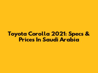 Toyota Corolla 2021: Specs & Prices In Saudi Arabia