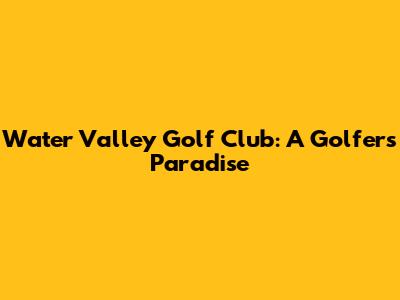 Water Valley Golf Club: A Golfer's Paradise